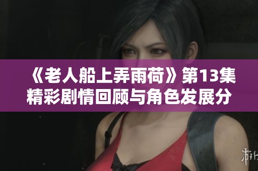 《老人船上弄雨荷》第13集精彩剧情回顾与角色发展分析
