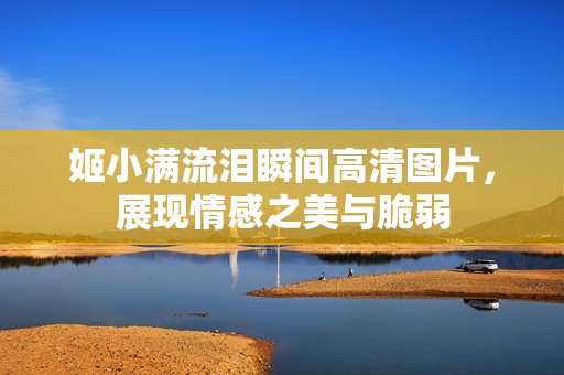 姬小满流泪瞬间高清图片，展现情感之美与脆弱