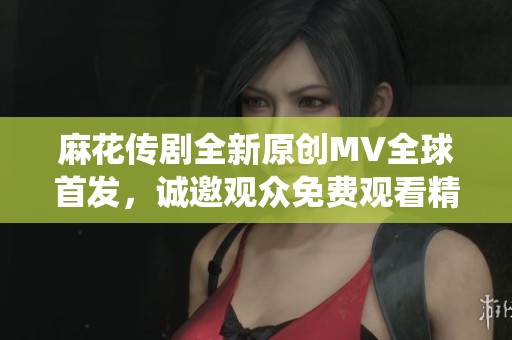麻花传剧全新原创MV全球首发，诚邀观众免费观看精彩演绎