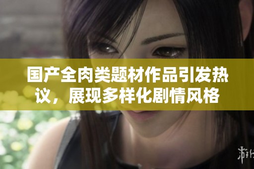 国产全肉类题材作品引发热议，展现多样化剧情风格