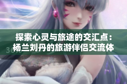 探索心灵与旅途的交汇点：杨兰刘丹的旅游伴侣交流体验