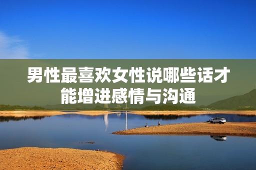 男性最喜欢女性说哪些话才能增进感情与沟通