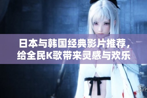 日本与韩国经典影片推荐，给全民K歌带来灵感与欢乐