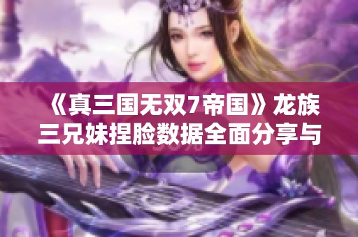 《真三国无双7帝国》龙族三兄妹捏脸数据全面分享与下载指南