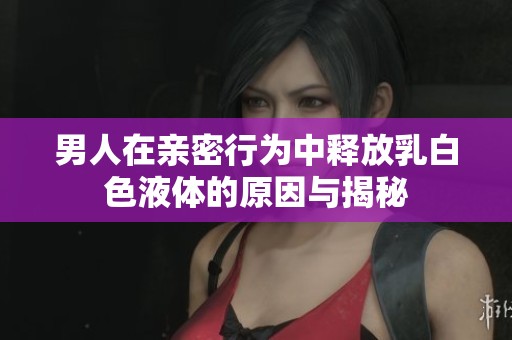 男人在亲密行为中释放乳白色液体的原因与揭秘
