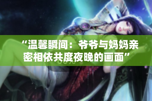 “温馨瞬间：爷爷与妈妈亲密相依共度夜晚的画面”