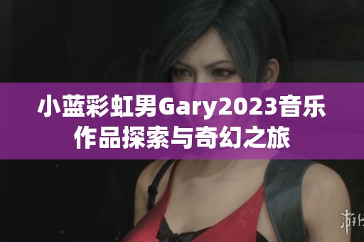 小蓝彩虹男Gary2023音乐作品探索与奇幻之旅