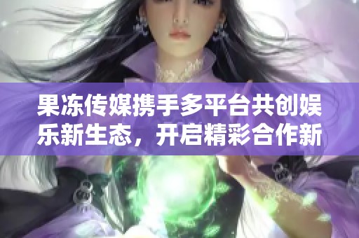 果冻传媒携手多平台共创娱乐新生态，开启精彩合作新篇章