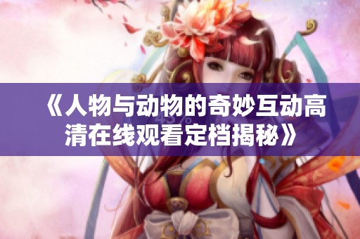 《人物与动物的奇妙互动高清在线观看定档揭秘》