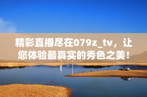 精彩直播尽在079z_tv，让您体验最真实的秀色之美！