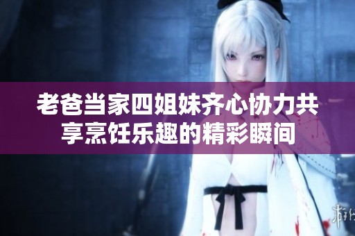 老爸当家四姐妹齐心协力共享烹饪乐趣的精彩瞬间