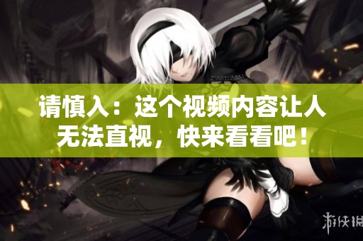 请慎入：这个视频内容让人无法直视，快来看看吧！