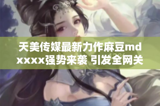 天美传媒最新力作麻豆mdxxxx强势来袭 引发全网关注