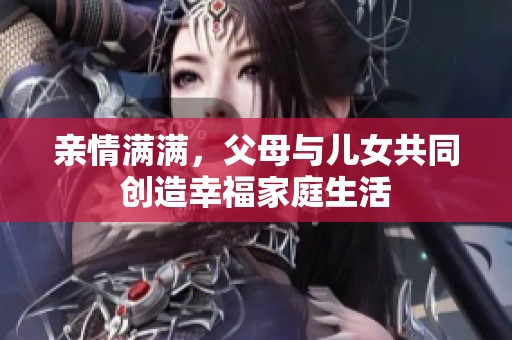 亲情满满，父母与儿女共同创造幸福家庭生活