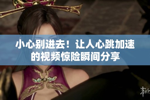 小心别进去！让人心跳加速的视频惊险瞬间分享