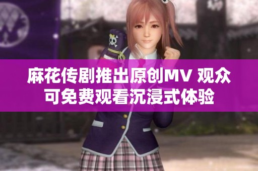 麻花传剧推出原创MV 观众可免费观看沉浸式体验