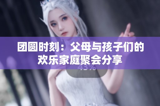 团圆时刻：父母与孩子们的欢乐家庭聚会分享