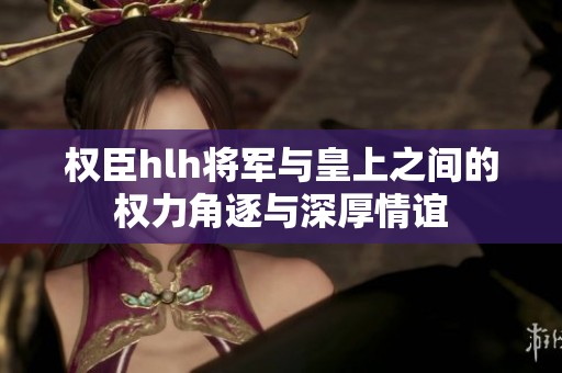 权臣hlh将军与皇上之间的权力角逐与深厚情谊