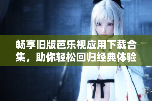 畅享旧版芭乐视应用下载合集，助你轻松回归经典体验