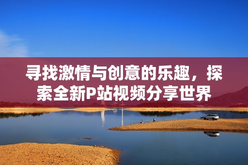 寻找激情与创意的乐趣，探索全新P站视频分享世界