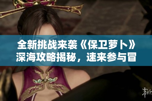 全新挑战来袭《保卫萝卜》深海攻略揭秘，速来参与冒险吧