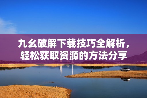 九幺破解下载技巧全解析，轻松获取资源的方法分享
