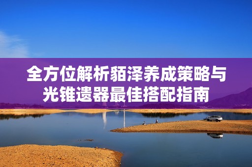全方位解析貊泽养成策略与光锥遗器最佳搭配指南