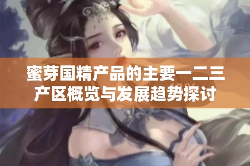 蜜芽国精产品的主要一二三产区概览与发展趋势探讨