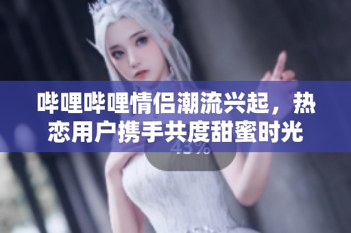 哔哩哔哩情侣潮流兴起，热恋用户携手共度甜蜜时光
