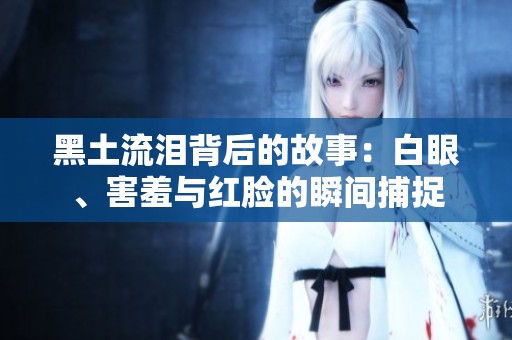 黑土流泪背后的故事：白眼、害羞与红脸的瞬间捕捉