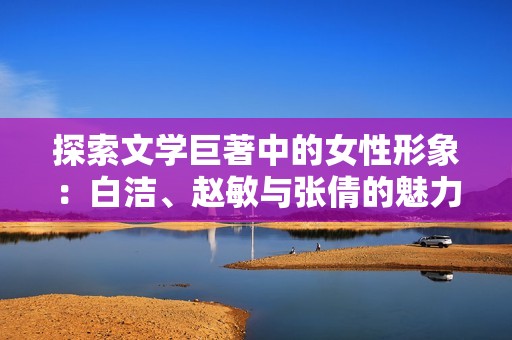 探索文学巨著中的女性形象：白洁、赵敏与张倩的魅力揭秘