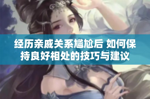 经历亲戚关系尴尬后 如何保持良好相处的技巧与建议