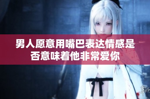 男人愿意用嘴巴表达情感是否意味着他非常爱你