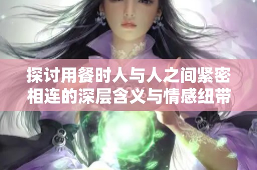 探讨用餐时人与人之间紧密相连的深层含义与情感纽带