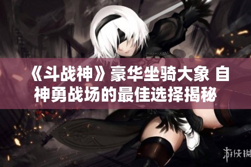 《斗战神》豪华坐骑大象 自神勇战场的最佳选择揭秘