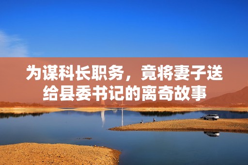 为谋科长职务，竟将妻子送给县委书记的离奇故事