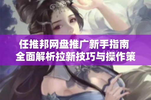 任推邦网盘推广新手指南 全面解析拉新技巧与操作策略