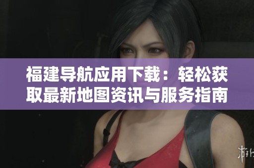 福建导航应用下载：轻松获取最新地图资讯与服务指南