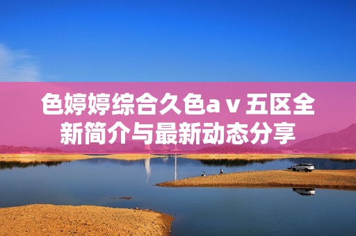 色婷婷综合久色aⅴ五区全新简介与最新动态分享