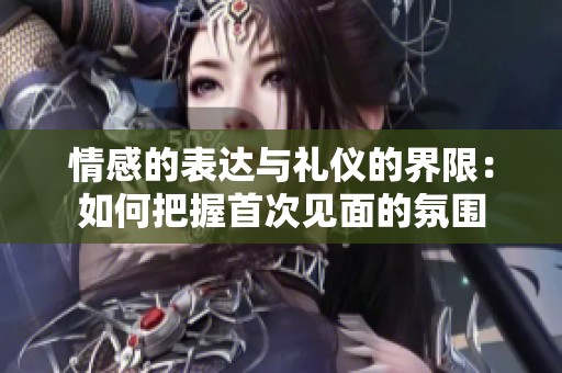情感的表达与礼仪的界限：如何把握首次见面的氛围