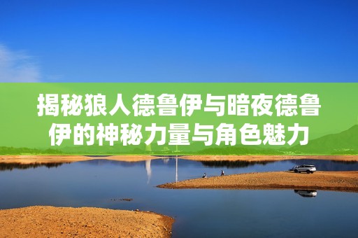 揭秘狼人德鲁伊与暗夜德鲁伊的神秘力量与角色魅力