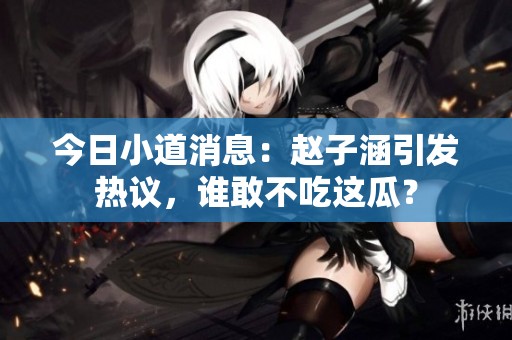 今日小道消息：赵子涵引发热议，谁敢不吃这瓜？