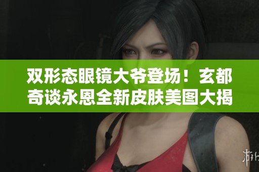 双形态眼镜大爷登场！玄都奇谈永恩全新皮肤美图大揭秘