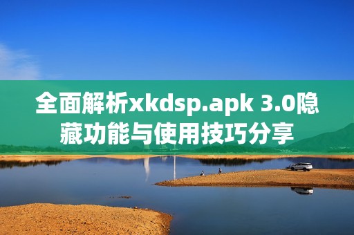 全面解析xkdsp.apk 3.0隐藏功能与使用技巧分享