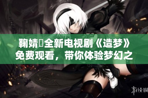 鞠婧祎全新电视剧《造梦》免费观看，带你体验梦幻之旅