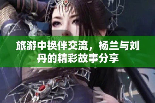 旅游中换伴交流，杨兰与刘丹的精彩故事分享
