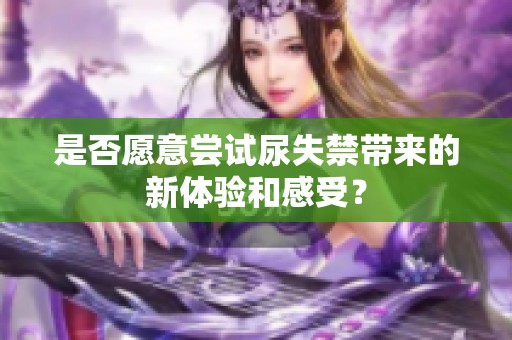 是否愿意尝试尿失禁带来的新体验和感受？