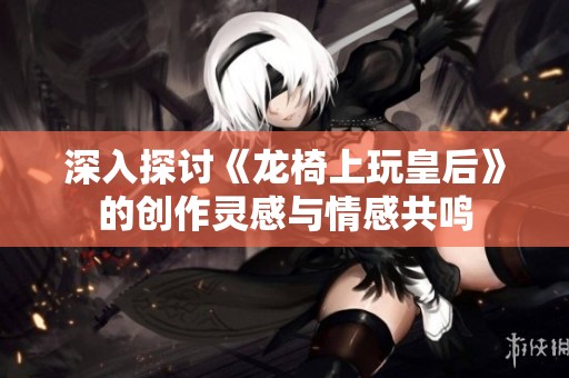 深入探讨《龙椅上玩皇后》的创作灵感与情感共鸣