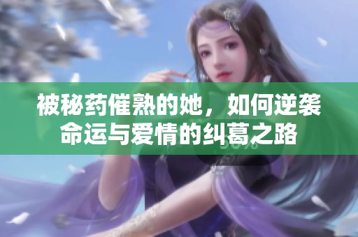 被秘药催熟的她，如何逆袭命运与爱情的纠葛之路