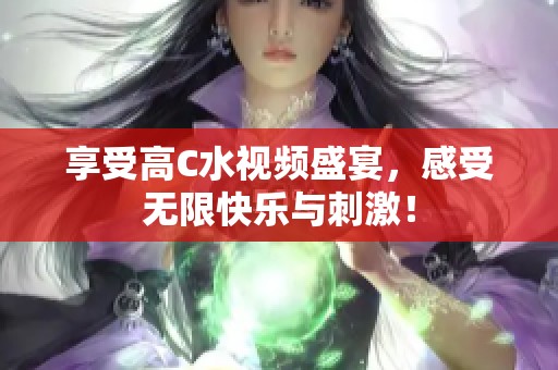 享受高C水视频盛宴，感受无限快乐与刺激！